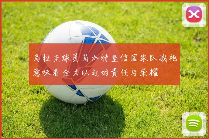 乌拉圭球员乌加特坚信国家队战袍意味着全力以赴的责任与荣耀