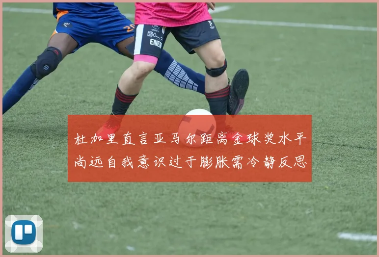 杜加里直言亚马尔距离金球奖水平尚远自我意识过于膨胀需冷静反思