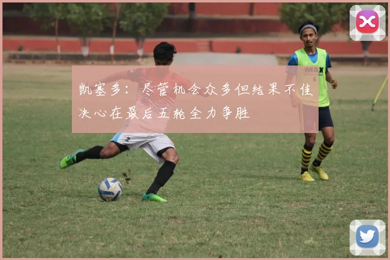 凯塞多：尽管机会众多但结果不佳决心在最后五轮全力争胜