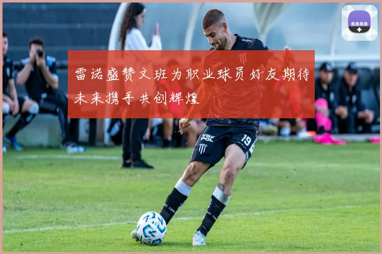 雷诺盛赞文班为职业球员好友期待未来携手共创辉煌