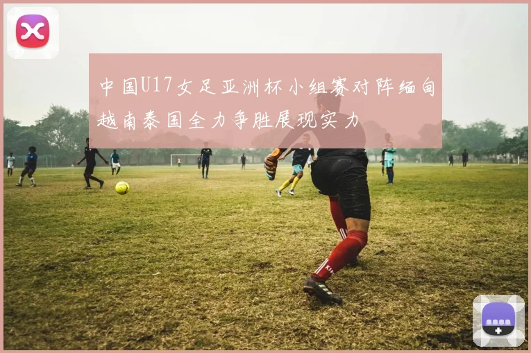 中国U17女足亚洲杯小组赛对阵缅甸越南泰国全力争胜展现实力