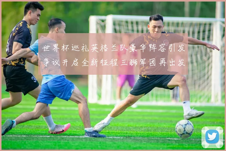 世界杯巡礼英格兰队豪华阵容引发争议开启全新征程三狮军团再出发
