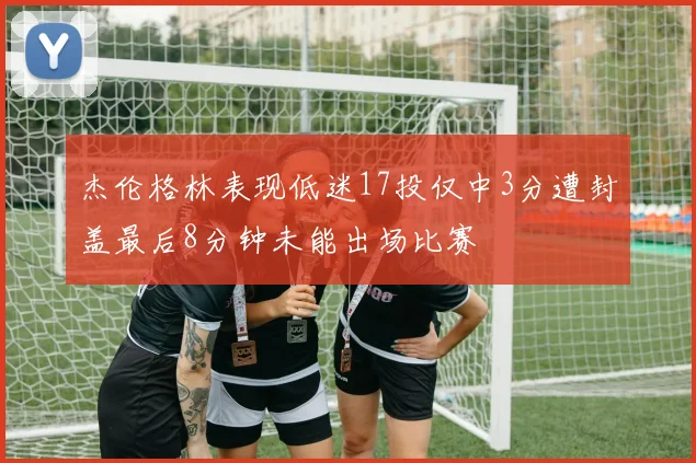 杰伦格林表现低迷17投仅中3分遭封盖最后8分钟未能出场比赛