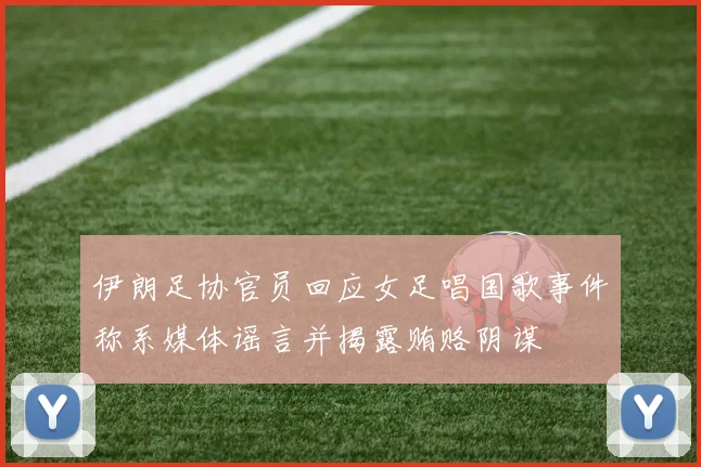 伊朗足协官员回应女足唱国歌事件称系媒体谣言并揭露贿赂阴谋