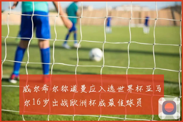 威尔希尔称道曼应入选世界杯亚马尔16岁出战欧洲杯成最佳球员
