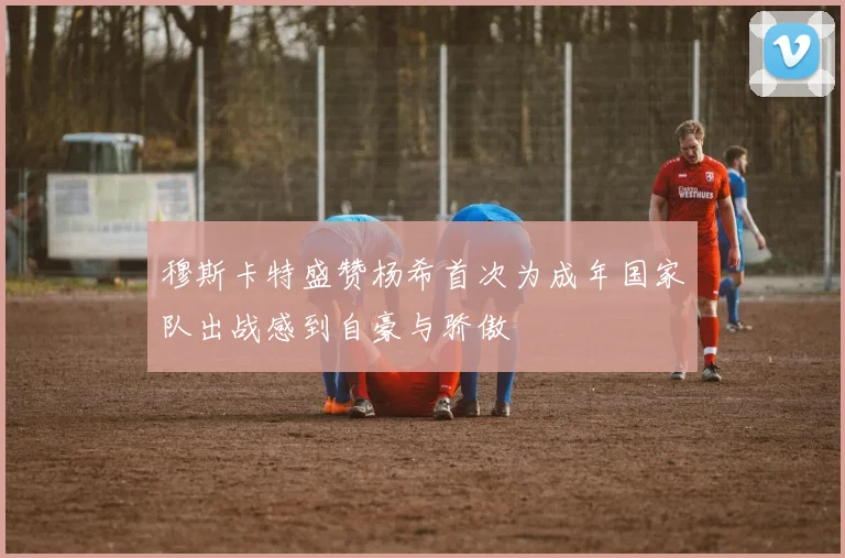 穆斯卡特盛赞杨希首次为成年国家队出战感到自豪与骄傲