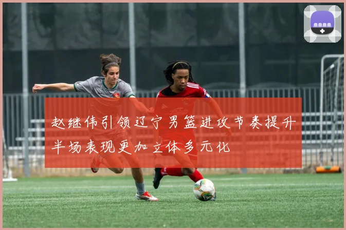 赵继伟引领辽宁男篮进攻节奏提升半场表现更加立体多元化