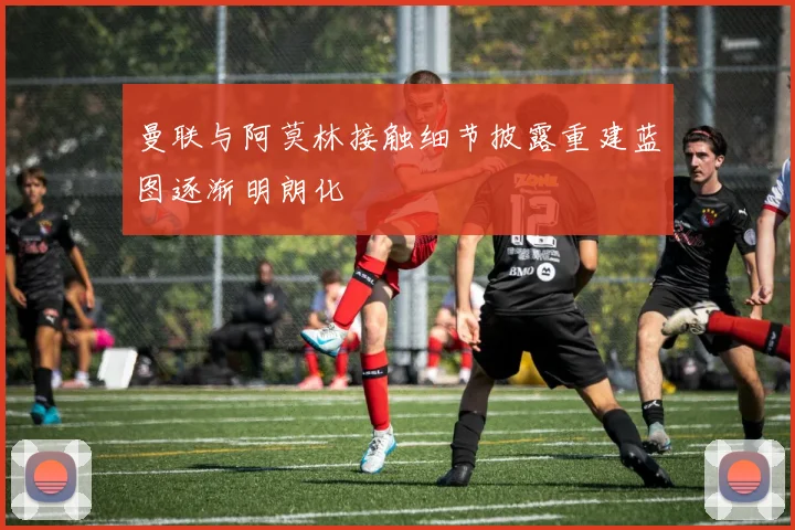 曼联与阿莫林接触细节披露重建蓝图逐渐明朗化