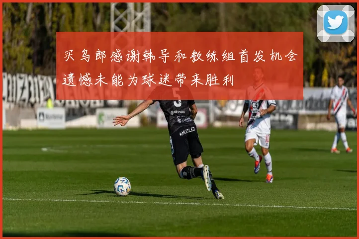 买乌郎感谢韩导和教练组首发机会遗憾未能为球迷带来胜利