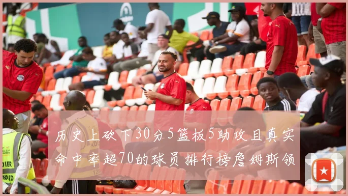 历史上砍下30分5篮板5助攻且真实命中率超70的球员排行榜詹姆斯领衔