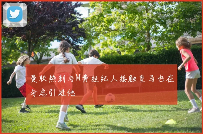 曼联热刺与M费经纪人接触皇马也在考虑引进他