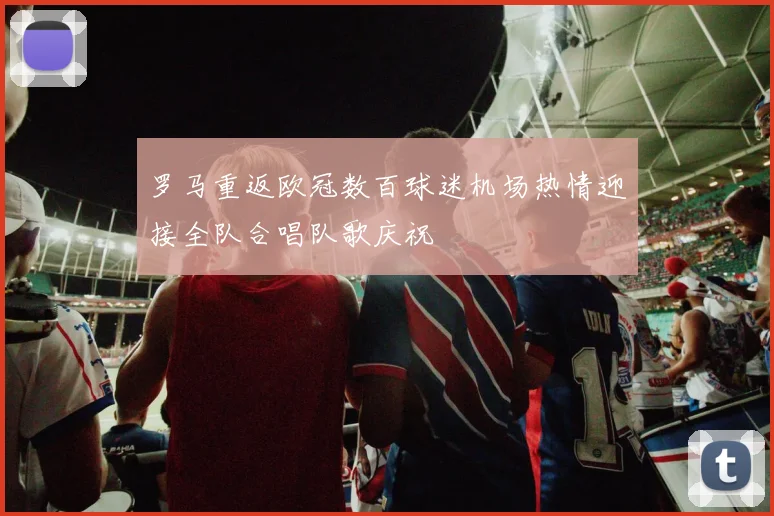 罗马重返欧冠数百球迷机场热情迎接全队合唱队歌庆祝