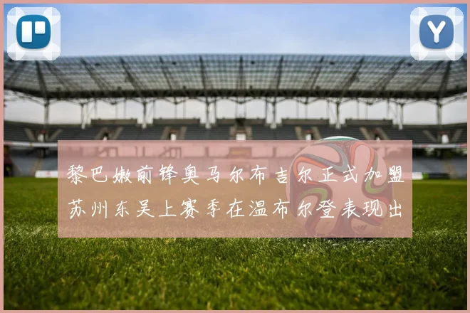 黎巴嫩前锋奥马尔布吉尔正式加盟苏州东吴上赛季在温布尔登表现出色