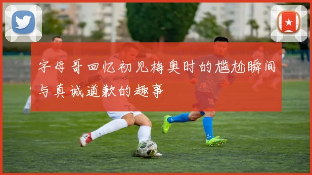字母哥回忆初见梅奥时的尴尬瞬间与真诚道歉的趣事