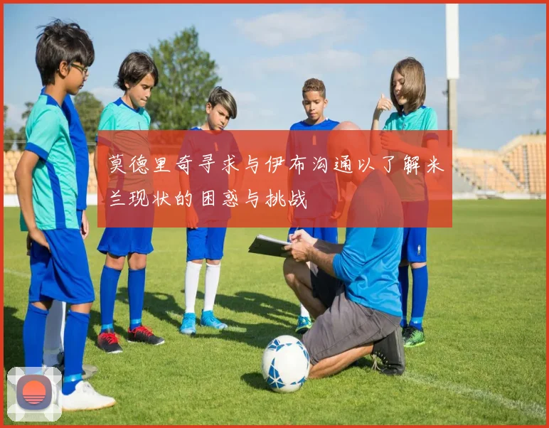 莫德里奇寻求与伊布沟通以了解米兰现状的困惑与挑战