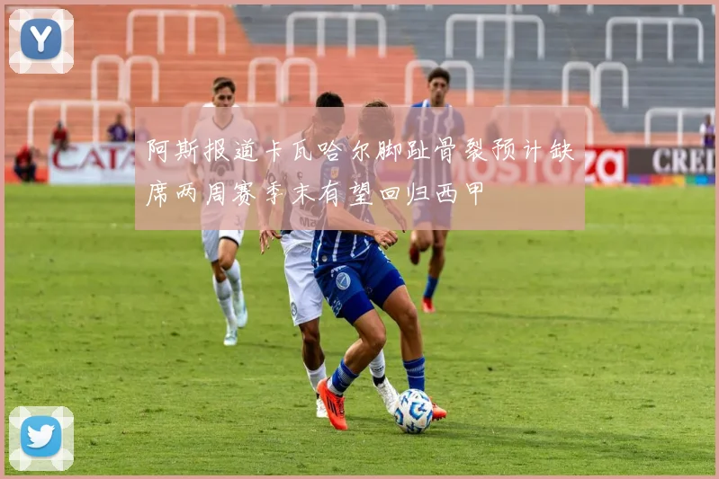 阿斯报道卡瓦哈尔脚趾骨裂预计缺席两周赛季末有望回归西甲