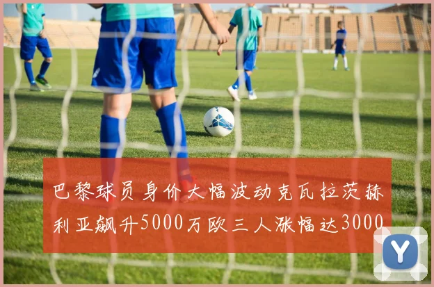 巴黎球员身价大幅波动克瓦拉茨赫利亚飙升5000万欧三人涨幅达3000万欧