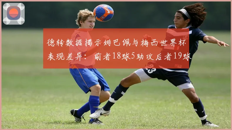 德转数据揭示姆巴佩与梅西世界杯表现差异：前者18球5助攻后者19球8助攻