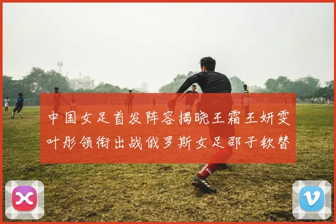 中国女足首发阵容揭晓王霜王妍雯叶彤领衔出战俄罗斯女足邵子钦替补待命