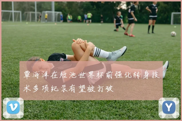 覃海洋在短池世界杯前强化转身技术多项纪录有望被打破