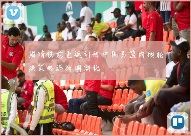 周琦伤愈重返训练中国男篮内线轮换策略逐渐明朗化