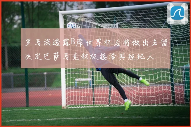 罗马诺透露B席世界杯后将做出去留决定巴萨马竞积极接洽其经纪人