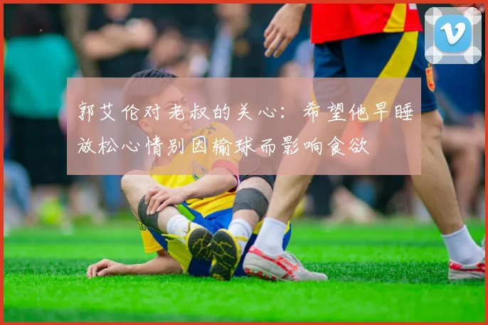 郭艾伦对老叔的关心：希望他早睡放松心情别因输球而影响食欲