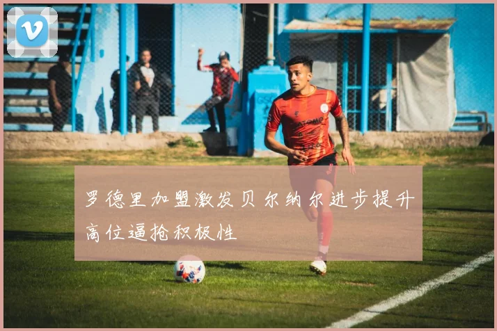 罗德里加盟激发贝尔纳尔进步提升高位逼抢积极性