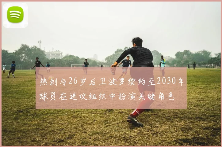 热刺与26岁后卫波罗续约至2030年球员在进攻组织中扮演关键角色