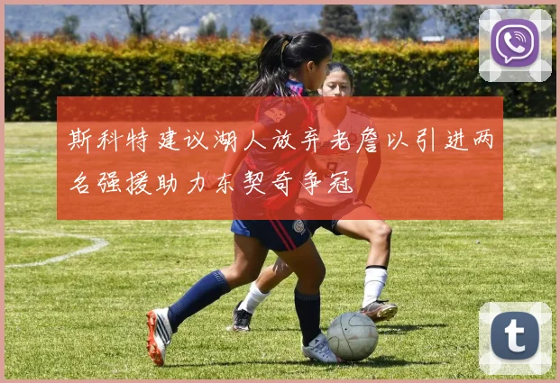 斯科特建议湖人放弃老詹以引进两名强援助力东契奇争冠