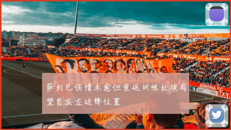 萨利巴伤情未愈但重返训练杜埃有望首发左边锋位置