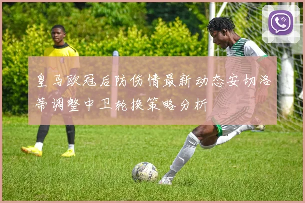 皇马欧冠后防伤情最新动态安切洛蒂调整中卫轮换策略分析