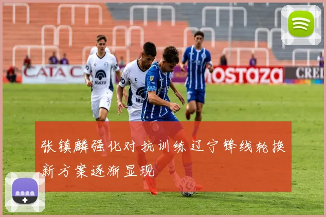 张镇麟强化对抗训练辽宁锋线轮换新方案逐渐显现