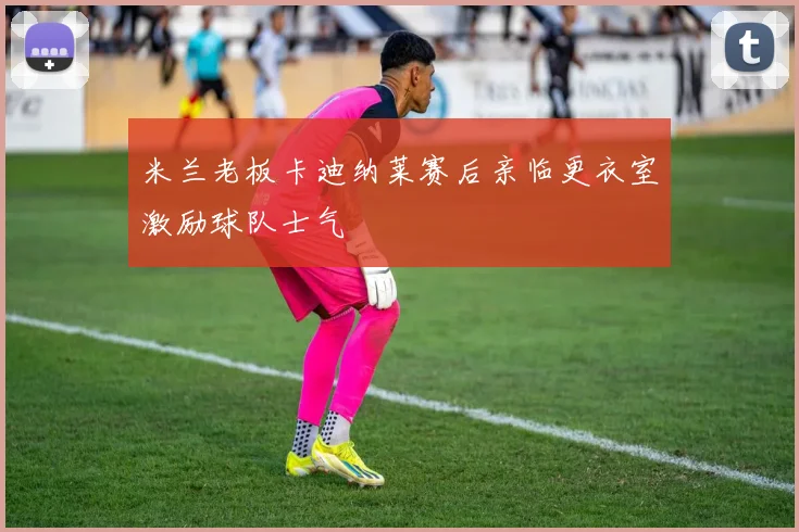 米兰老板卡迪纳莱赛后亲临更衣室激励球队士气