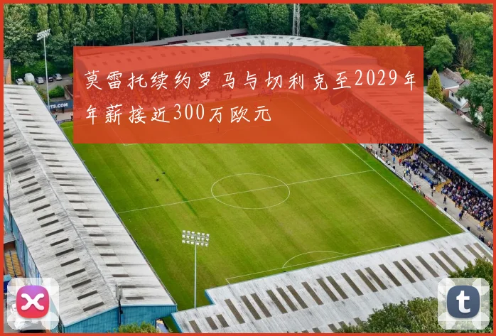 莫雷托续约罗马与切利克至2029年年薪接近300万欧元