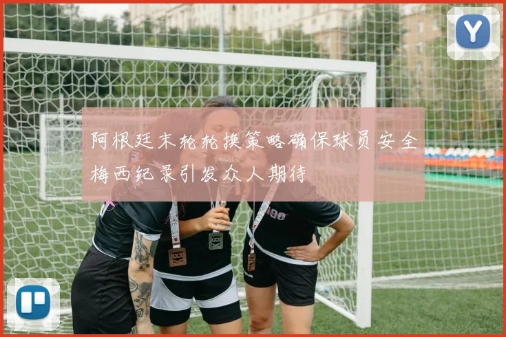阿根廷末轮轮换策略确保球员安全梅西纪录引发众人期待