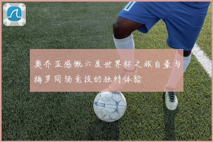 奥乔亚感慨六度世界杯之旅自豪与梅罗同场竞技的独特体验