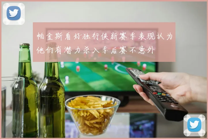 帕金斯看好独行侠新赛季表现认为他们有潜力杀入季后赛不意外